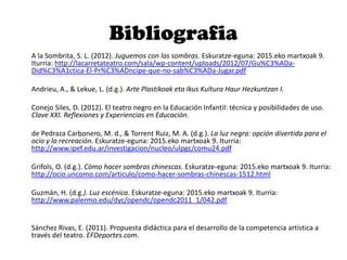 Bibliografia
A la Sombrita, S. L. (2012). Juguemos con las sombras. Eskuratze-eguna: 2015.eko martxoak 9.
Iturria: http://lacarretateatro.com/sala/wp-content/uploads/2012/07/Gu%C3%ADa-
Did%C3%A1ctica-El-Pr%C3%ADncipe-que-no-sab%C3%ADa-Jugar.pdf
Andrieu, A., & Lekue, L. (d.g.). Arte Plastikoak eta Ikus Kultura Haur Hezkuntzan I.
Conejo Siles, D. (2012). El teatro negro en la Educación Infantil: técnica y posibilidades de uso.
Clave XXI. Reflexiones y Experiencias en Educación.
de Pedraza Carbonero, M. d., & Torrent Ruiz, M. A. (d.g.). La luz negra: opción divertida para el
ocio y la recreación. Eskuratze-eguna: 2015.eko martxoak 9. Iturria:
http://www.ipef.edu.ar/investigacion/nucleo/ulpgc/comu24.pdf
Grifols, O. (d.g.). Cómo hacer sombras chinescas. Eskuratze-eguna: 2015.eko martxoak 9. Iturria:
http://ocio.uncomo.com/articulo/como-hacer-sombras-chinescas-1512.html
Guzmán, H. (d.g.). Luz escénica. Eskuratze-eguna: 2015.eko martxoak 9. Iturria:
http://www.palermo.edu/dyc/opendc/opendc2011_1/042.pdf
Sánchez Rivas, E. (2011). Propuesta didáctica para el desarrollo de la competencia artística a
través del teatro. EFDeportes.com.
 