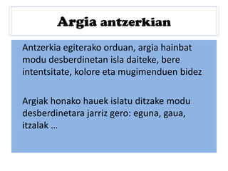 Argia antzerkian
Antzerkia egiterako orduan, argia hainbat
modu desberdinetan isla daiteke, bere
intentsitate, kolore eta mugimenduen bidez
Argiak honako hauek islatu ditzake modu
desberdinetara jarriz gero: eguna, gaua,
itzalak …
 