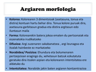 Argiaren morfologia
• Kolorea: Kolorearen 3 dimentsioak (asetasuna, tonua eta
distira) kontuan hartu behar dira. Tonua kolore puruak dira,
asetasuna garbitasun gradua eta distira argitasun edo
iluntasun maila
• Forma: Kolorearekin batera jokoa ematen du pertsonaiak eta
eszenatokia irudikatzeko
• Difusioa: Argi zuzenaren sakabanatzea , argi leunagoa eta
itzalak hainbeste ez markatzeko
• Norabidea/ Posizioa: Ehundura eta bolumenaren
pertzepzioan eragingo du, xehetasun batzuk ezkutatuta
geratuko dira itzalen azpian eta kolorearen intentsitatea ere
aldatuko du
• Intentsitatea: Norabide jakin baten argiaren kontzentrazioa
 