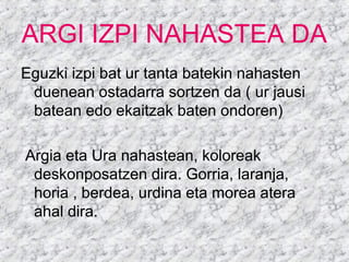 ARGI IZPI NAHASTEA DA
Eguzki izpi bat ur tanta batekin nahasten
duenean ostadarra sortzen da ( ur jausi
batean edo ekaitzak baten ondoren)
Argia eta Ura nahastean, koloreak
deskonposatzen dira. Gorria, laranja,
horia , berdea, urdina eta morea atera
ahal dira.
 