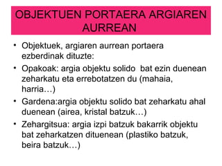 OBJEKTUEN PORTAERA ARGIAREN
AURREAN
• Objektuek, argiaren aurrean portaera
ezberdinak dituzte:
• Opakoak: argia objektu solido bat ezin duenean
zeharkatu eta errebotatzen du (mahaia,
harria…)
• Gardena:argia objektu solido bat zeharkatu ahal
duenean (airea, kristal batzuk…)
• Zehargitsua: argia izpi batzuk bakarrik objektu
bat zeharkatzen dituenean (plastiko batzuk,
beira batzuk…)
 