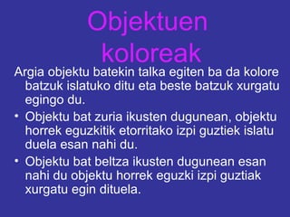 Objektuen
koloreak
Argia objektu batekin talka egiten ba da kolore
batzuk islatuko ditu eta beste batzuk xurgatu
egingo du.
• Objektu bat zuria ikusten dugunean, objektu
horrek eguzkitik etorritako izpi guztiek islatu
duela esan nahi du.
• Objektu bat beltza ikusten dugunean esan
nahi du objektu horrek eguzki izpi guztiak
xurgatu egin dituela.
 