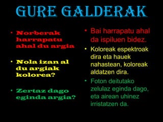 GURE GALDERAK
• Norberak
harrapatu
ahal du argia
• Nola izan al
du argiak
kolorea?
• Zertaz dago
eginda argia?
• Bai harrapatu ahal
da ispiluen bidez.
• Koloreak espektroak
dira eta hauek
nahastean, koloreak
aldatzen dira.
• Foton deitutako
zelulaz eginda dago,
eta airean uhinez
irristatzen da.
 