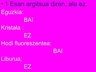 • 1 Esan argitsua diren, ala ez.
Eguzkia:
BAI
Kristala :
EZ
Hodi fluoreszentea:
BAI
Liburua:
EZ
 
