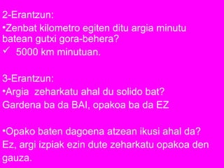 2-Erantzun:
•Zenbat kilometro egiten ditu argia minutu
batean gutxi gora-behera?
 5000 km minutuan.
3-Erantzun:
•Argia zeharkatu ahal du solido bat?
Gardena ba da BAI, opakoa ba da EZ
•Opako baten dagoena atzean ikusi ahal da?
Ez, argi izpiak ezin dute zeharkatu opakoa den
gauza.
 