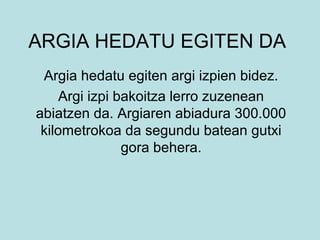 ARGIA HEDATU EGITEN DA
Argia hedatu egiten argi izpien bidez.
Argi izpi bakoitza lerro zuzenean
abiatzen da. Argiaren abiadura 300.000
kilometrokoa da segundu batean gutxi
gora behera.
 