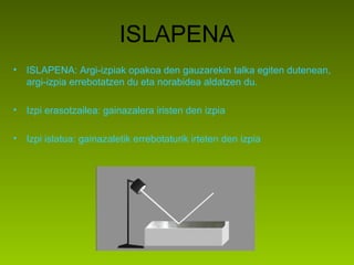 ISLAPENA
• ISLAPENA: Argi-izpiak opakoa den gauzarekin talka egiten dutenean,
argi-izpia errebotatzen du eta norabidea aldatzen du.
• Izpi erasotzailea: gainazalera iristen den izpia
• Izpi islatua: gainazaletik errebotaturik irteten den izpia
 