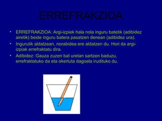 ERREFRAKZIOA
• ERREFRAKZIOA: Argi-izpiek hala nola inguru batetik (adibidez
airetik) beste inguru batera pasatzen denean (adibidez ura).
• Ingurutik aldatzean, norabidea ere aldatzen du. Hori da argi-
izpiak errefraktatu dira.
• Adibidez: Gauza zuzen bat uretan sartzen baduzu,
errefraktatuko da eta okertuta dagoela irudituko du.
 