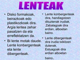 • Disko formakoak,
beirazkoak edo
plastikozkoak dira.
Argia lentea zehar
pasatzen da eta
erreflektatzen da.
• Bi lente motak daude.
Lente konbergenteak
eta lente
dibergenteak.
• Lente konbergenteak
dira, handiagotzen
dituztenak irudiak.
.Zabalagoak dira
erdian, alboetan
baino.
• Lente dibergenteak
dira irudia txikitzen
dutenak.
Estuagoak dira
erdian alboetan
baino.
 