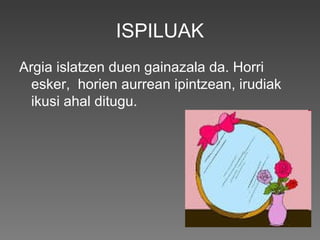 ISPILUAK
Argia islatzen duen gainazala da. Horri
esker, horien aurrean ipintzean, irudiak
ikusi ahal ditugu.
 