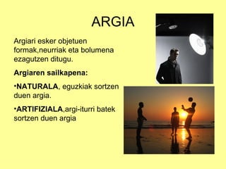 ARGIA
Argiari esker objetuen
formak,neurriak eta bolumena
ezagutzen ditugu.
Argiaren sailkapena:
•NATURALA, eguzkiak sortzen
duen argia.
•ARTIFIZIALA,argi-iturri batek
sortzen duen argia
 