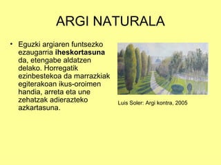 ARGI NATURALA
• Eguzki argiaren funtsezko
  ezaugarria iheskortasuna
  da, etengabe aldatzen
  delako. Horregatik
  ezinbestekoa da marrazkiak
  egiterakoan ikus-oroimen
  handia, arreta eta une
  zehatzak adierazteko         Luis Soler: Argi kontra, 2005
  azkartasuna.
 