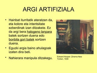 ARGI ARTIFIZIALA
• Hainbat iturritatik ateratzen da,
  eta kolore eta intentsitate
  ezberdinak izan ditzakete. Ez
  da argi bera halogeno lanpara
  batek sortzen duena edo
  bonbila gori batek sortzen
  duena.
• Eguzki argia baino ahulagoak
  izaten dira beti.
• Nahierara manipula ditzakegu.       Edward Hooper: Zinema New
                                      Yorken, 1939
 