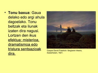 • Tonu baxua: Gaua
  delako edo argi ahula
  dagoelako. Tonu
  beltzak eta ilunak
  izaten dira nagusi.
  Lortzen den ikus
  efektua: misterioa,
  dramatismoa edo
  tristura sentsazioak    Caspar David Friedrich: Ilargiaren irteera,
  dira.                   itsasertzean, 1821.
 