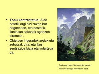 • Tonu kontrastatua: Alde
  batetik argi bizi zuzen bat
  dagoenean, eta bestetik,
  iluntasun sakonak agertzen
  direnean .
• Objetuen ingeradak argiak eta
  zehatzak dira, eta ikus
  sentsazioa bizia eta indartsua
  da.


                                   Carlos de Haes. Mancorboko kanala,
                                   Picos de Europa mendietan, 1876.
 