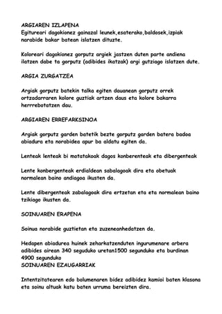 ARGIAREN IZLAPENA
Egitureari dagokionez gainazal leunek,esaterako,baldosek,izpiak
narabide bakar batean islatzen dituzte.
Koloreari dagokionez gorputz argiek jastzen duten parte andiena
ilatzen dabe ta gorputz (adibides ikatzak) argi gutziago islatzen dute.
ARGIA ZURGATZEA
Argiak gorputz batekin talka egiten dauanean gorputz orrek
ortzadarraren kolore guztiak artzen daus eta kolore bakarra
herrrebotatzen dau.
ARGIAREN ERREFARKSINOA
Argiak gorputz garden batetik bezte gorputz garden batera badoa
abiadura eta norabidea apur ba aldatu egiten da.
Lenteak lenteak bi motatakoak dagos konberenteak eta dibergenteak
Lente konbergenteak erdialdean sabalagoak dira eta obetuak
normalean baino andiagoa ikusten da.
Lente dibergenteak zabalagoak dira ertzetan eta eta normalean baino
tzikiago ikusten da.
SOINUAREN ERAPENA
Soinua norabide guztietan eta zuzeneanhedatzen da.
Hedapen abiadurea huinek zeharkatzenduten ingurumenare arbera
adibides airean 340 seguduko uretan1500 segunduko eta burdinan
4900 segunduko
SOINUAREN EZAUGARRIAK
Intentzitatearen edo bolumenaren bidez adibidez kamioi baten klasona
eta soinu altuak katu baten urruma bereizten dira.

 