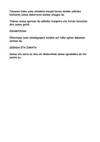 Tonuaren bidez soinu altuaketa basuak bereiz dateke adibidez
biolinaren soinua daborraren baimno atuagoa da.
Tinbrea soinua igortzen da adibidez tronpetra eta txirula bereizten
dira soinua gaitik.
OIHARTZUNA
Oihartzuna soinu uhinekgorputz batekin zut talka egiten dabenean
zortzen da.
SOINUA ETA ZARATA
Soinua eta zarta ez dira ain dezberdinak soinua agradablea da eta
zarata ez.

 