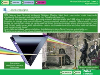 Argi zuriaren deskonposizioa prisma baten bidez Lehen irakurgaia 1679 hasieran, Isaac Newtonek Londreseko Adiskideen Elkarteko kideei berak  experimentum crucis  (esperimentu erabakigarria)   deitu zuenaren deskribaketa bidali zien.   Testua horrela hasten zen: “ Nik aurretik emandako hitza betetzeko, zeremonia gehiagorik gabe jakinaraziko dizut 1666 urtean (…) beirazko prisma triangeluar bat eskuratu nuela berarekin Koloreen Fenomeno ospetsuak (ziurtatzen) saiatzeko. Helburu honekin nire gela ilunduta eta kontraleihoan zulotxo bat eginda eguzki-izpi kopuru komenigarria sartzen uzteko, prisma sarreran jarri nuen modu horretan pareko horman izpiak islatu zitezen. Hasieran denborapasa atsegina izan zen kolore biziak eta indartsuak, modu honetan sortuak, ikustea”.   Honen eta buruturiko beste esperimentu batzuen deskribaketaren ondoren, Newton hurrengo ondoriora iritsi zen: “ Ondorioz, zuria argiaren ohiko kolorea dela esaten da, zeren-eta argia kolore mota guztien nahasketa bat”. Newtonen esperimentua 
