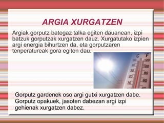 ARGIA XURGATZEN Argiak gorputz bategaz talka egiten dauanean, izpi batzuk gorputzak xurgatzen dauz. Xurgatutako izpien argi energia bihurtzen da, eta gorputzaren tenperatureak gora egiten dau. Gorputz gardenek oso argi gutxi xurgatzen dabe. Gorputz opakuek, jasoten dabezan argi izpi gehienak xurgatzen dabez. 
