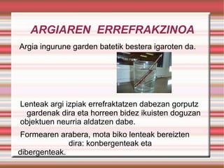 ARGIAREN  ERREFRAKZINOA Argia ingurune garden batetik bestera igaroten da. Lenteak argi izpiak errefraktatzen dabezan gorputz  gardenak dira eta horreen bidez ikuisten doguzan  objektuen neurria aldatzen dabe.  Formearen arabera, mota biko lenteak bereizten  dira: konbergenteak eta dibergenteak. 