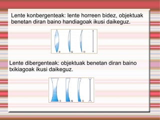 Lente konbergenteak: lente horreen bidez, objektuak benetan diran baino handiagoak ikusi daikeguz. Lente dibergenteak: objektuak benetan diran baino txikiagoak ikusi daikeguz. 