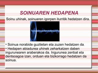 SOINUAREN HEDAPENA Soinu uhinak, soinuaren igorpen iturritik hedatzen dira. Soinua norabide guztietan eta zuzen hedatzen da . Hedapen abiadurea uhinek zeharkatzen daben ingurunearen araberakoa da. Ingurunea zenbat eta dentsoagoa izan, orduan eta bizkorrago hedatzen da soinua. 