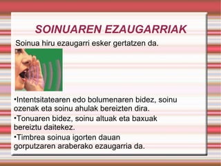 SOINUAREN EZAUGARRIAK Soinua hiru ezaugarri esker gertatzen da.  Intentsitatearen edo bolumenaren bidez, soinu ozenak eta soinu ahulak bereizten dira. Tonuaren bidez, soinu altuak eta baxuak bereiztu daitekez. Timbrea soinua igorten dauan gorputzaren araberako ezaugarria da. 