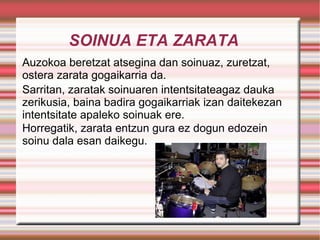 SOINUA ETA ZARATA Auzokoa beretzat atsegina dan soinuaz, zuretzat,  ostera zarata gogaikarria da. Sarritan, zaratak soinuaren intentsitateagaz dauka zerikusia, baina badira gogaikarriak izan daitekezan intentsitate apaleko soinuak ere.  Horregatik, zarata entzun gura ez dogun edozein soinu dala esan daikegu. 