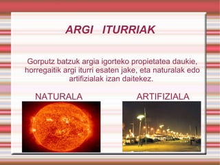 ARGI  ITURRIAK Gorputz batzuk argia igorteko propietatea daukie, horregaitik argi iturri esaten jake, eta naturalak edo artifizialak izan daitekez.  NATURALA  ARTIFIZIALA 
