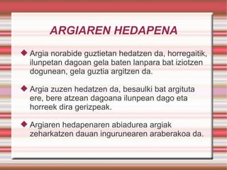 ARGIAREN HEDAPENA Argia norabide guztietan hedatzen da, horregaitik, ilunpetan dagoan gela baten lanpara bat iziotzen dogunean, gela guztia argitzen da. Argia zuzen hedatzen da, besaulki bat argituta ere, bere atzean dagoana ilunpean dago eta horreek dira gerizpeak. Argiaren hedapenaren abiadurea argiak zeharkatzen dauan ingurunearen araberakoa da. 
