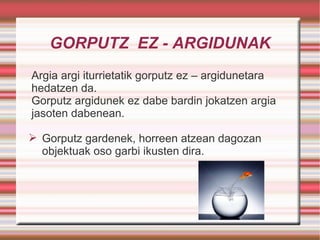 GORPUTZ  EZ - ARGIDUNAK Argia argi iturrietatik gorputz ez – argidunetara hedatzen da. Gorputz argidunek ez dabe bardin jokatzen argia jasoten dabenean.  Gorputz gardenek, horreen atzean dagozan objektuak oso garbi ikusten dira. 