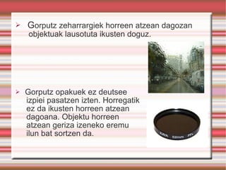 G orputz zeharrargiek horreen atzean dagozan objektuak lausotuta ikusten doguz. Gorputz opakuek ez deutsee  izpiei pasatzen izten. Horregatik ez da ikusten horreen atzean dagoana. Objektu horreen atzean geriza izeneko eremu  ilun bat sortzen da. 
