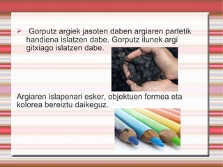 Gorputz argiek jasoten daben argiaren partetik handiena islatzen dabe. Gorputz ilunek argi gitxiago islatzen dabe. Argiaren islapenari esker, objektuen formea eta kolorea bereiztu daikeguz.  