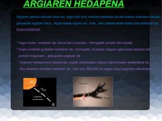 ARGIAREN HEDAPENA
Argiaren jatorria edozein dala ere, argia beti uhin moduan hedatzen da eta bidean aurkitzen dauzan
gorputzak argitzen dauz . Argia hedatu egiten da ; hots , leku batetik beste batera lekualdatzen da .
EZAUGARRIAK :

* Argia zuzen hedatzen da, baina beti zuzenean . Horregatik sortzen dira itzalak .
* Argia norabide guztietan hedatzen da , horregatik, ilunpetan dagoan gela baten lanpara bat
iziotzen dogunean , gela guztia argitzen da .
* Argiaren hedapenaren abiadurea, argiak zeharkatzen dauan ingurunearen araberakoa da .
Oso abiadura handian hedatzen da ; izan ere, 300.000 km egiten dauz segundu bakoitzeko .

 