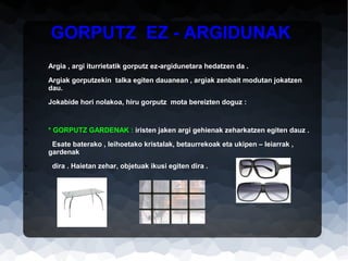 GORPUTZ EZ - ARGIDUNAK
•

Argia , argi iturrietatik gorputz ez-argidunetara hedatzen da .

•

Argiak gorputzekin talka egiten dauanean , argiak zenbait modutan jokatzen
dau.

•

Jokabide hori nolakoa, hiru gorputz mota bereizten doguz :

•

* GORPUTZ GARDENAK : iristen jaken argi gehienak zeharkatzen egiten dauz .

•

Esate baterako , leihoetako kristalak, betaurrekoak eta ukipen – leiarrak ,
gardenak

•

•

dira . Haietan zehar, objetuak ikusi egiten dira .

 