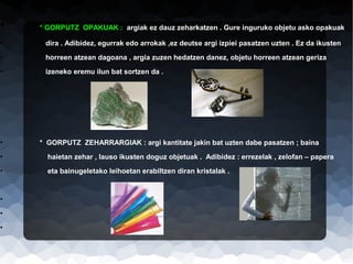 •

* GORPUTZ OPAKUAK : argiak ez dauz zeharkatzen . Gure inguruko objetu asko opakuak

•

dira . Adibidez, egurrak edo arrokak ,ez deutse argi izpiei pasatzen uzten . Ez da ikusten

•

horreen atzean dagoana , argia zuzen hedatzen danez, objetu horreen atzean geriza

•

izeneko eremu ilun bat sortzen da .

•

* GORPUTZ ZEHARRARGIAK : argi kantitate jakin bat uzten dabe pasatzen ; baina

•

haietan zehar , lauso ikusten doguz objetuak . Adibidez : errezelak , zelofan – papera

•

eta bainugeletako leihoetan erabiltzen diran kristalak .

•
•
•

 