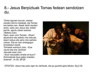 8.- Jesus Berpiztuak Tomas fedean sendotzen
du.

“Zortzi egunen buruan, etxean
zeuden berriro ikasleak, eta Tomas
ere bertan zen. Ateak itxirik zeuden
arren, sartu zen Jesus eta, erdian
jarririk, agurtu zituen esanez:
«Bakea zuei».
Gero, esan zion Tomasi: –Ekarri
atzamarra eta aztertu nire eskuak;
ekarri eskua eta sartu nire saihets-
zuloan. Eta ez izan sinesgogor,
sinestedun baizik.
Tomasek erantzun zion: –Ene
Jauna eta ene Jainkoa!
Jesusek esan zion:
–Ikusi nauzulako sinetsi al duzu?
Zorionekoak ikusi gabe sinesten
dutenak”. Jn 20, 26-29

OTOITZA: Jesus hau piztu egin du Jainkoak, eta gu guztiok gara lekuko. Eg 2,32
 