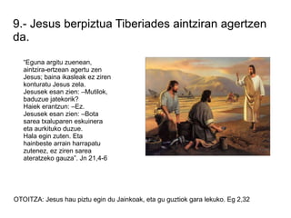 9.- Jesus berpiztua Tiberiades aintziran agertzen
da.

   “Eguna argitu zuenean,
   aintzira-ertzean agertu zen
   Jesus; baina ikasleak ez ziren
   konturatu Jesus zela.
   Jesusek esan zien: –Mutilok,
   baduzue jatekorik?
   Haiek erantzun: –Ez.
   Jesusek esan zien: –Bota
   sarea txaluparen eskuinera
   eta aurkituko duzue.
   Hala egin zuten. Eta
   hainbeste arrain harrapatu
   zutenez, ez ziren sarea
   ateratzeko gauza”. Jn 21,4-6




OTOITZA: Jesus hau piztu egin du Jainkoak, eta gu guztiok gara lekuko. Eg 2,32
 