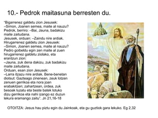 10.- Pedrok maitasuna berresten du.
“Bigarrenez galdetu zion Jesusek:
–Simon, Joanen semea, maite al nauzu?
Pedrok, berriro: –Bai, Jauna, badakizu
maite zaitudana.
Jesusek, orduan: –Zaindu nire ardiak.
Hirugarrenez galdetu zion Jesusek:
–Simon, Joanen semea, maite al nauzu?
Pedro goibeldu egin zen maite al zuen
hirugarrenez galdetu ziolako, eta
erantzun zion:
–Jauna, zuk dena dakizu, zuk badakizu
maite zaitudana.
Orduan, esan zion Jesusek:
–Larra itzazu nire ardiak. Bene-benetan
diotsut: Gazteago zinenean, zeuk lotzen
zenuen gerrikoa eta nora joan
erabakitzen; zahartzean, ordea, zuk
besoak luzatu eta beste batek lotuko
dizu gerrikoa eta nahi izango ez duzun
lekura eramango zaitu”. Jn 21,16-18

  OTOITZA: Jesus hau piztu egin du Jainkoak, eta gu guztiok gara lekuko. Eg 2,32
 