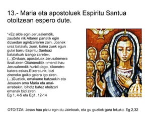 13.- Maria eta apostoluek Espiritu Santua
otoitzean espero dute.

“«Ez alde egin Jerusalemdik,
zaudete nik Aitaren partetik egin
dizuedan agintzariaren zain. Joanek
urez bataiatu zuen, baina zuek egun
gutxi barru Espiritu Santuaz
bataiatuak izango zarete».
(...)Orduan, apostoluak Jerusalemera
itzuli ziren Oliamenditik –mendi hau
Jerusalemdik hurbil dago, kilometro
batera eskas.Etxeraturik, bizi
zireneko goiko gelara igo ziren.
(...)Guztiok, emakume batzuekin eta
Jesusen ama Maria eta anai-
arrebekin, bihotz batez otoitzari
emanak bizi ziren.
Eg 1, 4-5 eta Eg1, 12-14



OTOITZA: Jesus hau piztu egin du Jainkoak, eta gu guztiok gara lekuko. Eg 2,32
 