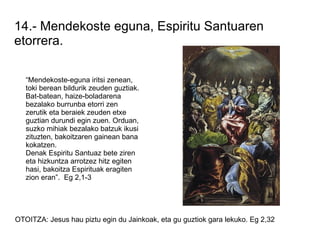 14.- Mendekoste eguna, Espiritu Santuaren
etorrera.

   “Mendekoste-eguna iritsi zenean,
   toki berean bildurik zeuden guztiak.
   Bat-batean, haize-boladarena
   bezalako burrunba etorri zen
   zerutik eta beraiek zeuden etxe
   guztian durundi egin zuen. Orduan,
   suzko mihiak bezalako batzuk ikusi
   zituzten, bakoitzaren gainean bana
   kokatzen.
   Denak Espiritu Santuaz bete ziren
   eta hizkuntza arrotzez hitz egiten
   hasi, bakoitza Espirituak eragiten
   zion eran”. Eg 2,1-3




OTOITZA: Jesus hau piztu egin du Jainkoak, eta gu guztiok gara lekuko. Eg 2,32
 