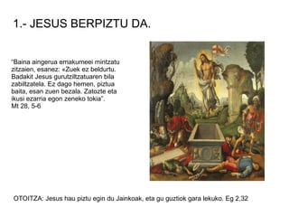 1.- JESUS BERPIZTU DA.


“Baina aingerua emakumeei mintzatu
zitzaien, esanez: «Zuek ez beldurtu.
Badakit Jesus gurutziltzatuaren bila
zabiltzatela. Ez dago hemen, piztua
baita, esan zuen bezala. Zatozte eta
ikusi ezarria egon zeneko tokia”.
Mt 28, 5-6




OTOITZA: Jesus hau piztu egin du Jainkoak, eta gu guztiok gara lekuko. Eg 2,32
 