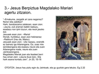 3.- Jesus Berpiztua Magdalako Mariari
 agertu zitzaion.
“–Emakume, zergatik ari zara negarrez?
Noren bila zabiltza?
Hark, baratzezaina zelakoan, esan zion:
–Jauna, zuk eraman baldin baduzu,
esadazu non ipini duzun, eta neuk jasoko
dut.
Jesusek esan zion: –Maria!
Honek, hurbilduz, esan zion hebreeraz:
–Rabbuni! (hau da, Maisu).
Jesusek esan zion: –Utz nazazu, oraindik
ez bainaiz igo Aitarengana. Ea, zoaz nire
senideengana eta esaiezu neure eta zuen
Aitarengana noala, neure eta zuen
Jainkoarengana.
Magdalako Mariak joan eta ikasleei berri
hau eman zien: «Jauna ikusi dut». Eta
hark esana kontatu zien”. Jn 20, 15-18


 OTOITZA: Jesus hau piztu egin du Jainkoak, eta gu guztiok gara lekuko. Eg 2,32
 