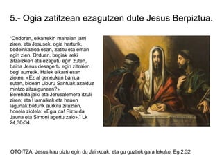 5.- Ogia zatitzean ezagutzen dute Jesus Berpiztua.

“Ondoren, elkarrekin mahaian jarri
ziren, eta Jesusek, ogia harturik,
bedeinkazioa esan, zatitu eta eman
egin zien. Orduan, begiak ireki
zitzaizkien eta ezagutu egin zuten,
baina Jesus desagertu egin zitzaien
begi aurretik. Haiek elkarri esan
zioten: «Ez al geneukan barrua
sutan, bidean Liburu Santuak azalduz
mintzo zitzaigunean?»
Berehala jaiki eta Jerusalemera itzuli
ziren; eta Hamaikak eta hauen
lagunak bildurik aurkitu zituzten,
honela ziotela: «Egia da! Piztu da
Jauna eta Simoni agertu zaio».” Lk
24,30-34.




OTOITZA: Jesus hau piztu egin du Jainkoak, eta gu guztiok gara lekuko. Eg 2,32
 