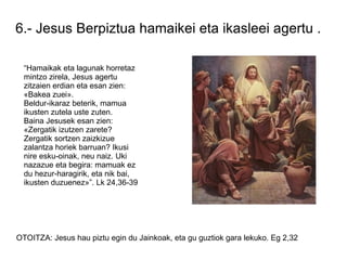 6.- Jesus Berpiztua hamaikei eta ikasleei agertu .

  “Hamaikak eta lagunak horretaz
  mintzo zirela, Jesus agertu
  zitzaien erdian eta esan zien:
  «Bakea zuei».
  Beldur-ikaraz beterik, mamua
  ikusten zutela uste zuten.
  Baina Jesusek esan zien:
  «Zergatik izutzen zarete?
  Zergatik sortzen zaizkizue
  zalantza horiek barruan? Ikusi
  nire esku-oinak, neu naiz. Uki
  nazazue eta begira: mamuak ez
  du hezur-haragirik, eta nik bai,
  ikusten duzuenez»”. Lk 24,36-39




OTOITZA: Jesus hau piztu egin du Jainkoak, eta gu guztiok gara lekuko. Eg 2,32
 