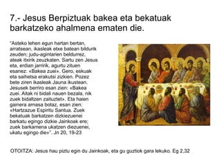 7.- Jesus Berpiztuak bakea eta bekatuak
barkatzeko ahalmena ematen die.
“Asteko lehen egun hartan bertan,
arratsean, ikasleak etxe batean bildurik
zeuden; judu-agintarien beldurrez,
ateak itxirik zeuzkaten. Sartu zen Jesus
eta, erdian jarririk, agurtu zituen
esanez: «Bakea zuei». Gero, eskuak
eta saihetsa erakutsi zizkien. Pozez
bete ziren ikasleak Jauna ikustean.
Jesusek berriro esan zien: «Bakea
zuei. Aitak ni bidali nauen bezala, nik
zuek bidaltzen zaituztet». Eta haien
gainera arnasa botaz, esan zien:
«Hartzazue Espiritu Santua. Zuek
bekatuak barkatzen dizkiezuenei
barkatu egingo dizkie Jainkoak ere;
zuek barkamena ukatzen diezuenei,
ukatu egingo die»”. Jn 20, 19-23


OTOITZA: Jesus hau piztu egin du Jainkoak, eta gu guztiok gara lekuko. Eg 2,32
 