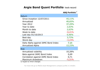 Argie Bond Quant Portfolio track record
                                                                                 1/
                                                            ABQ Portfolio

Return
 Since inception 12/07/2011                                     45,11%
 Annualized                                                     40,65%
 Year 2012                                                      37,29%
 Year to date                                                    2,63%
 Month to date                                                   2,63%
 Week to date                                                   -0,21%
 Last day 01/10/2013                                             0,46%
 Best day                                                        3,73%
 Worst day                                                      -3,23%
 Daily Alpha against IAMC Bond Index                              5 pb
 Annualized Alpha                                               12,23%
Risk
  Annualized volatility                                         10,28%
  Beta against IAMC Bond Index                                   0,69
  Correlation against IAMC Bond Index                            0,71
  Maximum drawdown                                              -5,21%
1/ Suject to minor changes

     For more info go to PRACK Asset Management's company profile in LinkedIn.
 