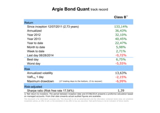 Argie Bond Quant track record 
Return 
Since inception 12/07/2011 (2,73 years) 
Annualized 
Year 2012 
Year 2013 
Year to date 
Month to date 
Week to date 
Last day 08/28/2014 
Best day 
Worst day 
Risk 
Annualized volatility 
VaR1% 1 day 
Maximum drawdown (27 trading days to the bottom, 15 to recover) 
Risk-adjusted 
Sharpe ratio (Risk free rate 17,54%) 
Class B1/ 
133,14% 
36,43% 
32,10% 
40,45% 
22,47% 
5,98% 
2,71% 
-0,72% 
6,75% 
-5,55% 
13,63% 
-2,15% 
-6,99% 
1,39 
1/ Net return to investors. The period between inception date and 07/08/2014 presents a proforma calculation based 
on managed accounts. From that date onwards actual audited figures are available. 
This document is for information purposes only. This document is not an advertisement and the information contained herein does not constitute 
investment advice, an offer to sell, or the solicitation of any offer to buy any securities. Past performance is not an indication of future results. 
 