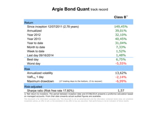 Argie Bond Quant track record
Return
Since inception 12/07/2011 (2,78 years)
Annualized
Year 2012
Year 2013
Year to date
Month to date
Week to date
Last day 09/16/2014
Best day
Worst day
Risk
Annualized volatility
VaR1% 1 day
Maximum drawdown (27 trading days to the bottom, 15 to recover)
Risk-adjusted
Sharpe ratio (Risk free rate 17,60%)
Class B1/
149,45%
39,01%
32,10%
40,45%
31,04%
7,33%
1,52%
1,48%
6,75%
-5,55%
13,62%
-2,14%
-6,99%
1,57
1/ Net return to investors. The period between inception date and 07/08/2014 presents a proforma calculation based
on managed accounts. From that date onwards actual audited figures are available.
This document is for information purposes only. This document is not an advertisement and the information contained herein does not constitute
investment advice, an offer to sell, or the solicitation of any offer to buy any securities. Past performance is not an indication of future results.