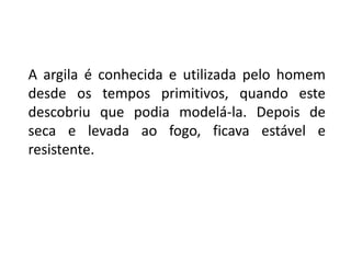 A argila é conhecida e utilizada pelo homem desde os tempos primitivos, quando este descobriu que podia modelá-la. Depois de seca e levada ao fogo, ficava estável e resistente. 